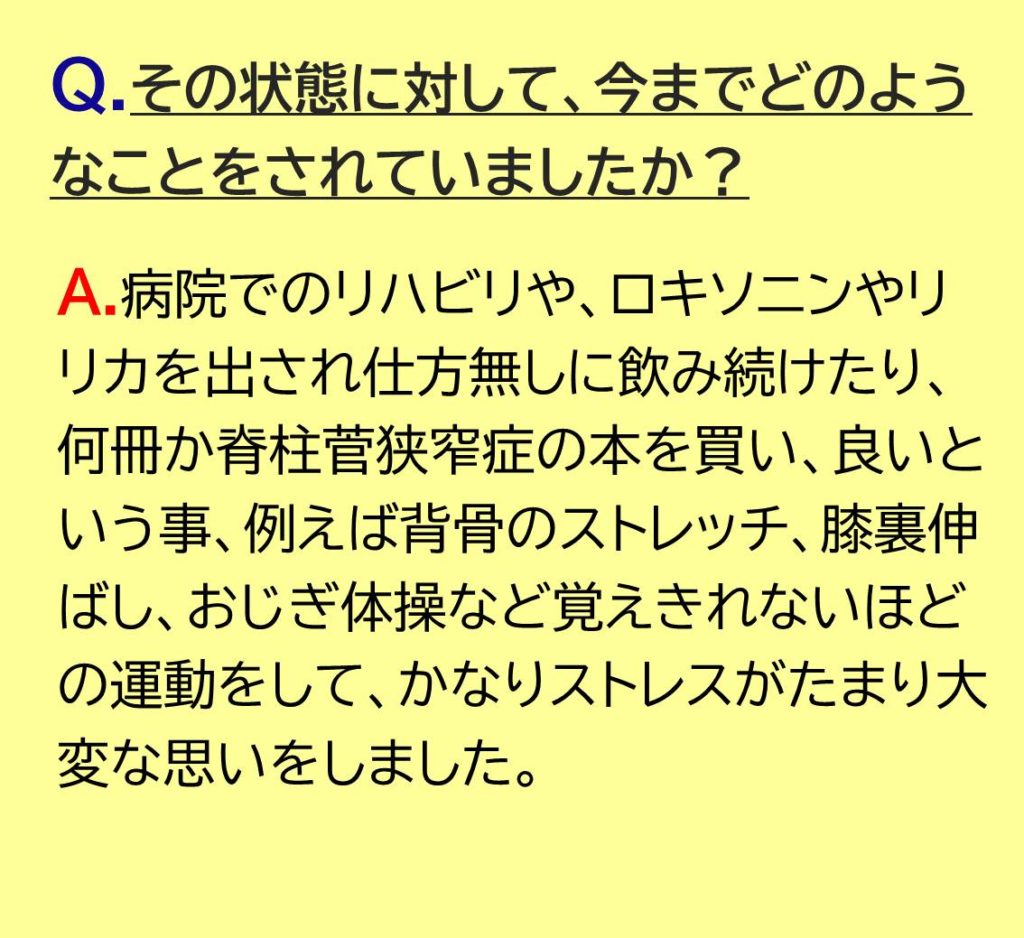 病院でのリハビリや、ロキソニンやリリカを出され仕方無しに飲み続けたり、何冊か脊柱菅狭窄症の本を買い、良いという事、例えば背骨のストレッチ、膝裏伸ばし、おじぎ体操など覚えきれないほどの運動をして、かなりストレスがたまり大変な思いをしました。
